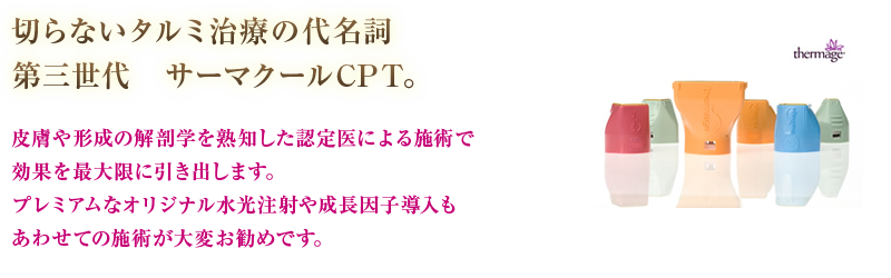 切らないタルミ治療の代名詞第三世代　サーマクールCPT。皮膚や形成の解剖学を熟知した認定医による施術で効果を最大限に引き出します。プレミアムなオリジナル水光注射や成長因子導入もあわせての施術が大変お勧めです。